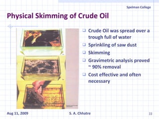 Physical Skimming of Crude Oil Crude Oil was spread over a trough full of water Sprinkling of saw dust Skimming Gravimetric analysis proved ~ 90% removal Cost effective and often necessary 