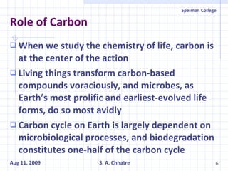 Role of Carbon When we study the chemistry of life, carbon is at the center of the action Living things transform carbon-based compounds voraciously, and microbes, as Earth’s most prolific and earliest-evolved life forms, do so most avidly Carbon cycle on Earth is largely dependent on microbiological processes, and biodegradation constitutes one-half of the carbon cycle 