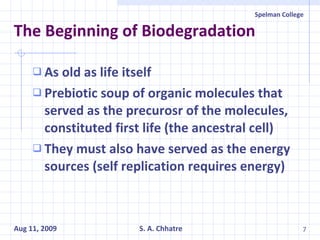 The Beginning of Biodegradation As old as life itself Prebiotic soup of organic molecules that served as the precurosr of the molecules, constituted first life (the ancestral cell) They must also have served as the energy sources (self replication requires energy) 