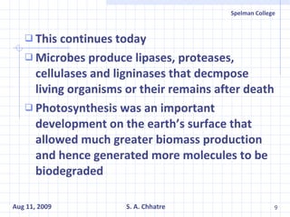 This continues today Microbes produce lipases, proteases, cellulases and ligninases that decmpose living organisms or their remains after death Photosynthesis was an important development on the earth’s surface that allowed much greater biomass production and hence generated more molecules to be biodegraded 