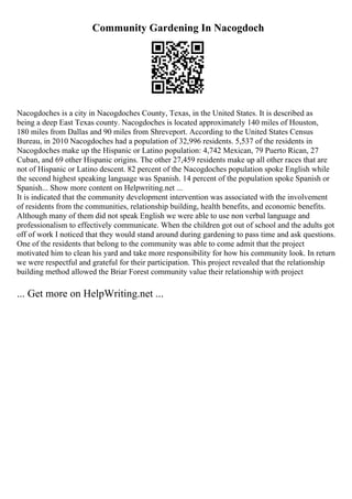 Community Gardening In Nacogdoch
Nacogdoches is a city in Nacogdoches County, Texas, in the United States. It is described as
being a deep East Texas county. Nacogdoches is located approximately 140 miles of Houston,
180 miles from Dallas and 90 miles from Shreveport. According to the United States Census
Bureau, in 2010 Nacogdoches had a population of 32,996 residents. 5,537 of the residents in
Nacogdoches make up the Hispanic or Latino population: 4,742 Mexican, 79 Puerto Rican, 27
Cuban, and 69 other Hispanic origins. The other 27,459 residents make up all other races that are
not of Hispanic or Latino descent. 82 percent of the Nacogdoches population spoke English while
the second highest speaking language was Spanish. 14 percent of the population spoke Spanish or
Spanish... Show more content on Helpwriting.net ...
It is indicated that the community development intervention was associated with the involvement
of residents from the communities, relationship building, health benefits, and economic benefits.
Although many of them did not speak English we were able to use non verbal language and
professionalism to effectively communicate. When the children got out of school and the adults got
off of work I noticed that they would stand around during gardening to pass time and ask questions.
One of the residents that belong to the community was able to come admit that the project
motivated him to clean his yard and take more responsibility for how his community look. In return
we were respectful and grateful for their participation. This project revealed that the relationship
building method allowed the Briar Forest community value their relationship with project
... Get more on HelpWriting.net ...
 