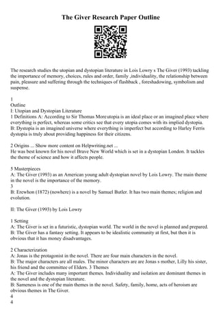 The Giver Research Paper Outline
The research studies the utopian and dystopian literature in Lois Lowry s The Giver (1993) tackling
the importance of memory, choices, rules and order, family ,individuality, the relationship between
pain, pleasure and suffering through the techniques of flashback , foreshadowing, symbolism and
suspense.
1
Outline
I: Utopian and Dystopian Literature
1 Definitions A: According to Sir Thomas Moreutopia is an ideal place or an imagined place where
everything is perfect, whereas some critics see that every utopia comes with its implied dystopia.
B: Dystopia is an imagined universe where everything is imperfect but according to Harley Ferris
dystopia is truly about providing happiness for their citizens.
2 Origins ... Show more content on Helpwriting.net ...
He was best known for his novel Brave New World which is set in a dystopian London. It tackles
the theme of science and how it affects people.
5 Masterpieces
A: The Giver (1993) as an American young adult dystopian novel by Lois Lowry. The main theme
in the novel is the importance of the memory.
3
B: Erewhon (1872) (nowhere) is a novel by Samuel Butler. It has two main themes; religion and
evolution.
II: The Giver (1993) by Lois Lowry
1 Setting
A: The Giver is set in a futuristic, dystopian world. The world in the novel is planned and prepared.
B: The Giver has a fantasy setting. It appears to be idealistic community at first, but then it is
obvious that it has money disadvantages.
2 Characterization
A: Jonas is the protagonist in the novel. There are four main characters in the novel.
B: The major characters are all males. The minor characters are are Jonas s mother, Lilly his sister,
his friend and the committee of Elders. 3 Themes
A: The Giver includes many important themes. Individuality and isolation are dominant themes in
the novel and the dystopian literature.
B: Sameness is one of the main themes in the novel. Safety, family, home, acts of heroism are
obvious themes in The Giver.
4
4
 
