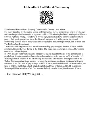 Little Albert And Ethical Controversy
Examine the Historical and Ethically Controversial Case of Little Albert
For many decades, psychological testing and theories has played a significant role in psychology
and has always raised a concern in regards to ethics. Ethics is simply about knowing the difference
between right and wrong. Therefore, in psychology, researchers have a moral responsibility to
protect their participants from harm. In this week assignment, I will examine the ethical
controversy that has caused many questions and concerns about the episode of John Watson and
The Little Albert Experiment.
The Little Albert experiment was a study conducted by psychologists John B. Watson and his
assistants, Rosalie Rayner during in the 1920s. The study was conducted at John ... Show more
content on Helpwriting.net ...
In 1957, a year before Watson death; he received a gold medal for his all of his contribution to
psychology from the American Psychological Association. After moving to New York in 1921,
Watson gained an interest in the advertising business and later became a vice president in the J.
Walter Thompson advertising agency. However, he continues publishing books and articles in
reference to his first love of psychology. In 1925 Watson published his book on Behaviorism, and
later in 1928 he published a book titled, Psychological Care of Infant and Child. In addition,
Watson published a review of his first book on Behaviorism in 1930 (John Broadus Watson,
... Get more on HelpWriting.net ...
 