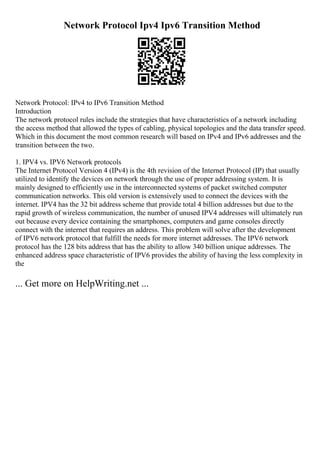 Network Protocol Ipv4 Ipv6 Transition Method
Network Protocol: IPv4 to IPv6 Transition Method
Introduction
The network protocol rules include the strategies that have characteristics of a network including
the access method that allowed the types of cabling, physical topologies and the data transfer speed.
Which in this document the most common research will based on IPv4 and IPv6 addresses and the
transition between the two.
1. IPV4 vs. IPV6 Network protocols
The Internet Protocol Version 4 (IPv4) is the 4th revision of the Internet Protocol (IP) that usually
utilized to identify the devices on network through the use of proper addressing system. It is
mainly designed to efficiently use in the interconnected systems of packet switched computer
communication networks. This old version is extensively used to connect the devices with the
internet. IPV4 has the 32 bit address scheme that provide total 4 billion addresses but due to the
rapid growth of wireless communication, the number of unused IPV4 addresses will ultimately run
out because every device containing the smartphones, computers and game consoles directly
connect with the internet that requires an address. This problem will solve after the development
of IPV6 network protocol that fulfill the needs for more internet addresses. The IPV6 network
protocol has the 128 bits address that has the ability to allow 340 billion unique addresses. The
enhanced address space characteristic of IPV6 provides the ability of having the less complexity in
the
... Get more on HelpWriting.net ...
 