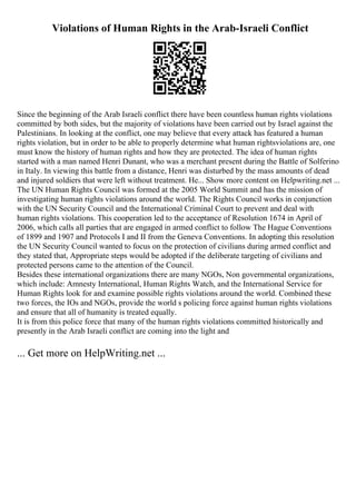 Violations of Human Rights in the Arab-Israeli Conflict
Since the beginning of the Arab Israeli conflict there have been countless human rights violations
committed by both sides, but the majority of violations have been carried out by Israel against the
Palestinians. In looking at the conflict, one may believe that every attack has featured a human
rights violation, but in order to be able to properly determine what human rightsviolations are, one
must know the history of human rights and how they are protected. The idea of human rights
started with a man named Henri Dunant, who was a merchant present during the Battle of Solferino
in Italy. In viewing this battle from a distance, Henri was disturbed by the mass amounts of dead
and injured soldiers that were left without treatment. He... Show more content on Helpwriting.net ...
The UN Human Rights Council was formed at the 2005 World Summit and has the mission of
investigating human rights violations around the world. The Rights Council works in conjunction
with the UN Security Council and the International Criminal Court to prevent and deal with
human rights violations. This cooperation led to the acceptance of Resolution 1674 in April of
2006, which calls all parties that are engaged in armed conflict to follow The Hague Conventions
of 1899 and 1907 and Protocols I and II from the Geneva Conventions. In adopting this resolution
the UN Security Council wanted to focus on the protection of civilians during armed conflict and
they stated that, Appropriate steps would be adopted if the deliberate targeting of civilians and
protected persons came to the attention of the Council.
Besides these international organizations there are many NGOs, Non governmental organizations,
which include: Amnesty International, Human Rights Watch, and the International Service for
Human Rights look for and examine possible rights violations around the world. Combined these
two forces, the IOs and NGOs, provide the world s policing force against human rights violations
and ensure that all of humanity is treated equally.
It is from this police force that many of the human rights violations committed historically and
presently in the Arab Israeli conflict are coming into the light and
... Get more on HelpWriting.net ...
 