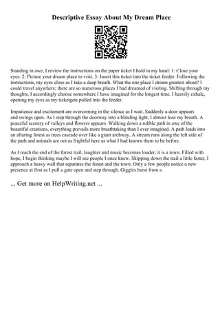 Descriptive Essay About My Dream Place
Standing in awe, I review the instructions on the paper ticket I hold in my hand: 1: Close your
eyes. 2: Picture your dream place to visit. 3: Insert this ticket into the ticket feeder. Following the
instructions, my eyes close as I take a deep breath. What the one place I dream greatest about? I
could travel anywhere; there are so numerous places I had dreamed of visiting. Shifting through my
thoughts, I accordingly choose somewhere I have imagined for the longest time. I heavily exhale,
opening my eyes as my ticketgets pulled into the feeder.
Impatience and excitement are overcoming in the silence as I wait. Suddenly a door appears
and swings open. As I step through the doorway into a blinding light, I almost lose my breath. A
peaceful scenery of valleys and flowers appears. Walking down a rubble path in awe of the
beautiful creations, everything prevails more breathtaking than I ever imagined. A path leads into
an alluring forest as trees cascade over like a giant archway. A stream runs along the left side of
the path and animals are not as frightful here as what I had known them to be before.
As I reach the end of the forest trail, laughter and music becomes louder; it is a town. Filled with
hope, I begin thinking maybe I will see people I once knew. Skipping down the trail a little faster, I
approach a heavy wall that separates the forest and the town. Only a few people notice a new
presence at first as I pull a gate open and step through. Giggles burst from a
... Get more on HelpWriting.net ...
 