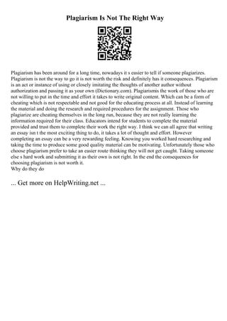Plagiarism Is Not The Right Way
Plagiarism has been around for a long time, nowadays it s easier to tell if someone plagiarizes.
Plagiarism is not the way to go it is not worth the risk and definitely has it consequences. Plagiarism
is an act or instance of using or closely imitating the thoughts of another author without
authorization and passing it as your own (Dictionary.com). Plagiarismis the work of those who are
not willing to put in the time and effort it takes to write original content. Which can be a form of
cheating which is not respectable and not good for the educating process at all. Instead of learning
the material and doing the research and required procedures for the assignment. Those who
plagiarize are cheating themselves in the long run, because they are not really learning the
information required for their class. Educators intend for students to complete the material
provided and trust them to complete their work the right way. I think we can all agree that writing
an essay isn t the most exciting thing to do, it takes a lot of thought and effort. However
completing an essay can be a very rewarding feeling. Knowing you worked hard researching and
taking the time to produce some good quality material can be motivating. Unfortunately those who
choose plagiarism prefer to take an easier route thinking they will not get caught. Taking someone
else s hard work and submitting it as their own is not right. In the end the consequences for
choosing plagiarism is not worth it.
Why do they do
... Get more on HelpWriting.net ...
 