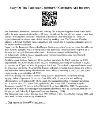 Essay On The Tennessee Chamber Of Commerce And Industry
The Tennessee Chamber of Commerce and Industry fills in as your supporter at the State Capitol
and to the state s administrative offices. All things considered, the cost of government is more than
charges: it incorporates the cost of enactment and direction s that are forced on Tennessee
organizations and turn into a piece of their everyday working costs. The Tennessee Chamber
attempts to forestall hostile to businessenactment and control, and it examines and creates answers
for address business concerns.
Every year, the Tennessee Chamber builds up a Business Agenda of proactive issues that addresses
these business concerns. We as a whole realize that Tennessee s financial quality depends on a
dynamic and energetic business and modern ... Show more content on Helpwriting.net ...
By differentiate, nonfarm finance occupations in Tennessee and the country outperformed
prerecession crests amid 2014.
Amid the a year finishing September 2016, nonfarm payrolls in the HMA expanded by 8,100
employments, or 1.3 percent, to achieve 632,100 occupations, following development of 10,400
occupations, or 1.7 percent, amid the past year time frame. The main development divisions amid
the previous a year in the HMA were the discount and retail exchange, transportation and utilities,
and instruction and wellbeing administrations areas, which extended by 3,200, 2,100, and 1,900
employments, separately (Gabriel, 2016).
Moreover, driving subsectors of normal yearly business development incorporate mining,
logging, and development at 2.8 percent. From 1990 to 2014, instruction and wellbeing
administrations work expanded by 91.9 percent. The aggregate number of managers developed
by 1.6 percent to 145,775 out of 2014, up from 143,481 out of 2013. The normal wage in
Tennessee expanded 2.5 percent to $45,188 in 2014, up from $44,095 in 2013. The particular
districts with the most astounding pay development incorporate Rhea by 11 percent, Marshall by
8.8 percent, and Pickett by 7.4 percent (Tennessee Economy, 2014).
The Tennessee work compel declined from 3,081,500 out of 2013 to 3,011,500 of every 2014. Add
up to work declined statewide by 30,000 from
... Get more on HelpWriting.net ...
 