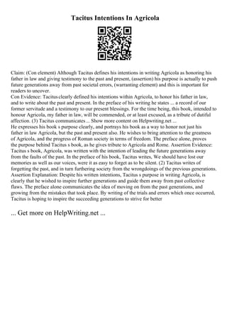 Tacitus Intentions In Agricola
Claim: (Con element) Although Tacitus defines his intentions in writing Agricola as honoring his
father in law and giving testimony to the past and present, (assertion) his purpose is actually to push
future generations away from past societal errors, (warranting element) and this is important for
readers to uncover.
Con Evidence: Tacitusclearly defined his intentions within Agricola, to honor his father in law,
and to write about the past and present. In the preface of his writing he states ... a record of our
former servitude and a testimony to our present blessings. For the time being, this book, intended to
honour Agricola, my father in law, will be commended, or at least excused, as a tribute of dutiful
affection. (3) Tacitus communicates... Show more content on Helpwriting.net ...
He expresses his book s purpose clearly, and portrays his book as a way to honor not just his
father in law Agricola, but the past and present also. He wishes to bring attention to the greatness
of Agricola, and the progress of Roman society in terms of freedom. The preface alone, proves
the purpose behind Tacitus s book, as he gives tribute to Agricola and Rome. Assertion Evidence:
Tacitus s book, Agricola, was written with the intention of leading the future generations away
from the faults of the past. In the preface of his book, Tacitus writes, We should have lost our
memories as well as our voices, were it as easy to forget as to be silent. (2) Tacitus writes of
forgetting the past, and in turn furthering society from the wrongdoings of the previous generations.
Assertion Explanation: Despite his written intentions, Tacitus s purpose in writing Agricola, is
clearly that he wished to inspire further generations and guide them away from past collective
flaws. The preface alone communicates the idea of moving on from the past generations, and
growing from the mistakes that took place. By writing of the trials and errors which once occurred,
Tacitus is hoping to inspire the succeeding generations to strive for better
... Get more on HelpWriting.net ...
 