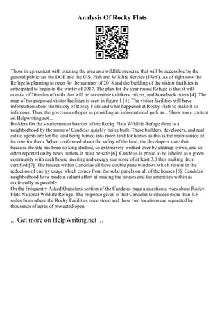 Analysis Of Rocky Flats
Those in agreement with opening the area as a wildlife preserve that will be accessible by the
general public are the DOE and the U.S. Fish and Wildlife Service (FWS). As of right now the
Refuge is planning to open for the summer of 2018 and the building of the visitor facilities is
anticipated to begin in the winter of 2017. The plan for the year round Refuge is that it will
consist of 20 miles of trails that will be accessible to hikers, bikers, and horseback riders [4]. The
map of the proposed visitor facilities is seen in figure 1 [4]. The visitor facilities will have
information about the history of Rocky Flats and what happened at Rocky Flats to make it so
infamous. Thus, the governmenthopes in providing an informational park as... Show more content
on Helpwriting.net ...
Builders On the southernmost boarder of the Rocky Flats Wildlife Refuge there is a
neighborhood by the name of Candelas quickly being built. These builders, developers, and real
estate agents are for the land being turned into more land for homes as this is the main source of
income for them. When confronted about the safety of the land, the developers state that,
because the site has been so long studied, so extensively worked over by cleanup crews, and so
often reported on by news outlets, it must be safe [6]. Candelas is proud to be labeled as a green
community with each house meeting and energy star score of at least 3.0 thus making them
certified [7]. The houses within Candelas all have double pane windows which results in the
reduction of energy usage which comes from the solar panels on all of the houses [6]. Candelas
neighborhood have made a valiant effort at making the houses and the amenities within as
ecofriendly as possible.
On the Frequently Asked Questions section of the Candelas page a question a rises about Rocky
Flats National Wildlife Refuge. The response given is that Candelas is situates more than 1.3
miles from where the Rocky Facilities once stood and these two locations are separated by
thousands of acres of protected open
... Get more on HelpWriting.net ...
 