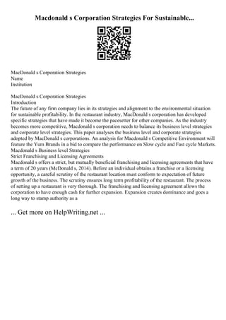 Macdonald s Corporation Strategies For Sustainable...
MacDonald s Corporation Strategies
Name
Institution
MacDonald s Corporation Strategies
Introduction
The future of any firm company lies in its strategies and alignment to the environmental situation
for sustainable profitability. In the restaurant industry, MacDonald s corporation has developed
specific strategies that have made it become the pacesetter for other companies. As the industry
becomes more competitive, Macdonald s corporation needs to balance its business level strategies
and corporate level strategies. This paper analyses the business level and corporate strategies
adopted by MacDonald s corporations. An analysis for Macdonald s Competitive Environment will
feature the Yum Brands in a bid to compare the performance on Slow cycle and Fast cycle Markets.
Macdonald s Business level Strategies
Strict Franchising and Licensing Agreements
Macdonald s offers a strict, but mutually beneficial franchising and licensing agreements that have
a term of 20 years (McDonald s, 2014). Before an individual obtains a franchise or a licensing
opportunity, a careful scrutiny of the restaurant location must conform to expectation of future
growth of the business. The scrutiny ensures long term profitability of the restaurant. The process
of setting up a restaurant is very thorough. The franchising and licensing agreement allows the
corporation to have enough cash for further expansion. Expansion creates dominance and goes a
long way to stamp authority as a
... Get more on HelpWriting.net ...
 