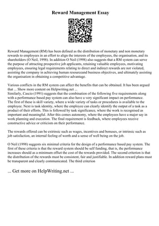 Reward Management Essay
Reward Management (RM) has been defined as the distribution of monetary and non monetary
rewards to employees in an effort to align the interests of the employees, the organisation, and its
shareholders (O Neil, 1998). In addition O Neil (1998) also suggests that a RM system can serve
the purpose of attracting prospective job applicants, retaining valuable employees, motivating
employees, ensuring legal requirements relating to direct and indirect rewards are not violated,
assisting the company in achieving human resourceand business objectives, and ultimately assisting
the organisation in obtaining a competitive advantage.
Various conflicts in the RM system can affect the benefits that can be obtained. It has been argued
that ... Show more content on Helpwriting.net ...
Similarly, Cascio (1991) suggests that the combination of the following five requirements along
with a performance based pay system can also have a very significant impact on performance.
The first of these is skill variety, where a wide variety of tasks or procedures is available to the
employee. Next is task identity, where the employee can clearly identify the output of a task as a
product of their efforts. This is followed by task significance, where the work is recognised as
important and meaningful. After this comes autonomy, where the employees have a major say in
work planning and execution. The final requirement is feedback, where employees receive
constructive advice or criticism on their performance.
The rewards offered can be extrinsic such as wages, incentives and bonuses, or intrinsic such as
job satisfaction, an internal feeling of worth and a sense of well being on the job.
O Neil (1998) suggests six minimal criteria for the design of a performance based pay system. The
first of these criteria is that the reward system should be self funding, that is, the performance
increases should as a minimum offset the cost of the rewards provided. The second criterion is that
the distribution of the rewards must be consistent, fair and justifiable. In addition reward plans must
be transparent and clearly communicated. The third criterion
... Get more on HelpWriting.net ...
 