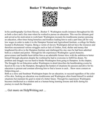 Booker T Washington Struggles
In his autobiography Up from Slavery , Booker T. Washington recalls instances throughout his life
as both a slave and a free man where he worked to pursue an education. This was his ultimate goal
and served as his motivation to work hard. Washington recounts his troublesome journey perusing
an education, often times being homeless and foodless leading him to seek a part time job for very
low wages in order to make it to the Hampton Normal and Agricultural Institute, a college for blacks
located in Richmond, Virginia. Being a victim of slavery Washington did not have the resources and
therefore encountered various struggles such as lack of clothes, food, shelter and money that
lengthened his drive to the Hampton Institute and challenged his stay once he had been admitted
both as a student and janitor. Through his life experiences Washington s good character,
perseverance and humble heart define him as an admirable former slave with the ambition to better
himself through education despite the workload he had to overcome to fulfill his dream. No
problem and struggle was too hard to hinder Washington from going to Hampton. In the chapter,
The Struggle for an Education author Washington in detail describes the heartbreaking events he
faced on his way to the Hampton, throughout the hardest of situations his passion and drive for his
education is present and constant allowing him to find a lesson in each... Show more content on
Helpwriting.net ...
Both as a slave and freedman Washington hopes for an education, to succeed regardless of the color
of his skin. Seeking an education was troublesome and Washington often found himself in unideal
situations but maintain his goal in mind of a better future. Through his experiences Washington
becomes intellectual as a student and as a human being learning lessons and skills during his
journey to reach the Hampton
... Get more on HelpWriting.net ...
 