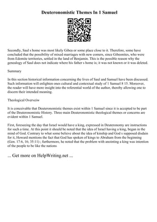 Deuteronomistic Themes In 1 Samuel
Secondly, Saul s home was most likely Gibea or some place close to it. Therefore, some have
concluded that the possibility of mixed marriages with new comers, since Gibeonites, who were
from Edomite territories, settled in the land of Benjamin. This is the possible reason why the
genealogy of Saul does not indicate where his father s home is; it was not known or it was deleted.
Summary
In this section historical information concerning the lives of Saul and Samuel have been discussed.
Such information will enlighten ones cultural and contextual study of 1 Samuel 8 15. Moreover,
the reader will have more insight into the referential world of the author, thereby allowing one to
discern their intended meaning.
Theological Overveiw
It is conceivable that Deuteronomistic themes exist within 1 Samuel since it is accepted to be part
of the Deuteronomistic History. Three main Deuteronomistic theological themes or concerns are
evident within 1 Samuel.
First, foreseeing the day that Israel would have a king, expressed in Deuteronomy are instructions
for such a time. At this point it should be noted that the idea of Israel having a king, began in the
mind of God. Contrary to what some believe about the idea of kinship and God s supposed disdain
for it, Howard mentions the fact that God has spoken of kings to Abraham from the beginning
(Gen. 17:6, 16; 35:11) ; furthermore, he noted that the problem with anointing a king was intention
of the people to be like the nations
... Get more on HelpWriting.net ...
 