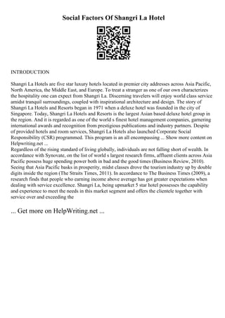 Social Factors Of Shangri La Hotel
INTRODUCTION
Shangri La Hotels are five star luxury hotels located in premier city addresses across Asia Pacific,
North America, the Middle East, and Europe. To treat a stranger as one of our own characterizes
the hospitality one can expect from Shangri La. Discerning travelers will enjoy world class service
amidst tranquil surroundings, coupled with inspirational architecture and design. The story of
Shangri La Hotels and Resorts began in 1971 when a deluxe hotel was founded in the city of
Singapore. Today, Shangri La Hotels and Resorts is the largest Asian based deluxe hotel group in
the region. And it is regarded as one of the world s finest hotel management companies, garnering
international awards and recognition from prestigious publications and industry partners. Despite
of provided hotels and room services, Shangri La Hotels also launched Corporate Social
Responsibility (CSR) programmed. This program is an all encompassing ... Show more content on
Helpwriting.net ...
Regardless of the rising standard of living globally, individuals are not falling short of wealth. In
accordance with Synovate, on the list of world s largest research firms, affluent clients across Asia
Pacific possess huge spending power both in bad and the good times (Business Review, 2010).
Seeing that Asia Pacific basks in prosperity, midst classes drove the tourismindustry up by double
digits inside the region (The Straits Times, 2011). In accordance to The Business Times (2009), a
research finds that people who earning income above average has got greater expectations when
dealing with service excellence. Shangri La, being upmarket 5 star hotel possesses the capability
and experience to meet the needs in this market segment and offers the clientele together with
service over and exceeding the
... Get more on HelpWriting.net ...
 