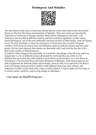 Hemingway And Maladies
The main theme in this class is Americans abroad and two of the stories that revolve around this
theme are The Sun Also Rises and Interpreter of Maladies. These two stories are showing the
experience of Americans in foreign countries. Both authors, Hemingway and Lahiri, were
Americans who traveled to different countries and then used their experiences in their stories.
Ernest Hemingway, one of the most influential American novelist of 20th century, wrote his famous
novel, The Sun Also Rises, to show the experiences of Americans who moved to European
countries. In his book, he tried to show the differences between different cultures and how some
people, like his main character Jake Barnes, are fascinated with it and from the first day of the ...
Show more content on Helpwriting.net ...
It could be a little change in the personality, or it could be a big change in the life style; and even
though there is a lot of different cultures all around the world and they are a little or a lot
different than each other, they still could have good effects on the travelers. As it was shown in
Hemingway s The Sun Also Rises and Lahiri Interpreter of Maladies, while some people are not
able to appreciate the different culture and its beauty, some are able to see and learn a lot from it.
And even though American culture could be really different than some other cultures, still
Americans are able to learn from some virtues of other cultures. A trip no matter for how long, or
to which country, could be a step to a big change in individual s
... Get more on HelpWriting.net ...
 