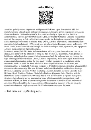 Asics History
Asics is a globally traded corporation headquartered in Kobe, Japan that ramifies with the
manufacture and sales of sports and recreation goods. Although a global corporation now, Asics
first started out in 1949 as Onitsuka Co., Ltd established only in Japan. (Asics, America
corporation) As success grew for Onitsuka Co., Ltd, the founder Kihachiro Onitsuka changed the
name of the company to Asics which is the acronym for the Latinphrase Anima Sana in Corpore
Sano, meaning a sound mind in a sound body. (Asics, America corporation) The company didn t
reach the global market until 1975 when it was introduced in the European market and then in 1977
in the United States. (MarketLine) Through the manufacturing of shoes, sportswear, and equipment
... Show more content on Helpwriting.net ...
In order to accomplish this, Asics philosophy is that with every new innovation and concept
created, it is done with the intention of being the best product. As a company, Asics pledges to
build upon technological advances to bring harmony to both the body and soul via creating the
right athletic gear the body needs. (Asics, America corporation) Asics draws upon its mission in
every aspect of production so that the best quality product can make it to market and satisfy
customer s needs. In order for Asics mission to be accomplished within the divisions, the
management has to be upheld. Asics as a company is divided into nine divisions that all account for
the success of the company. The nine divisions include the Head office and Business Strategy
Division, Marketing Division, Product Marketing Division, Baseball Division, Onitsuka Tiger
Division, Retail Division, National Chain Sales Division, Corporate Sales Division, and the
Department Store Sales Division. (Oyama) Within each division there is separate managerial
structures that adhere to having an executive board which accounts for president and chief
executive officers, on down to senior management that entitles executive officers and external
directors. (MarketLine) It is the responsibilities of the executive members of the divisions to
oversee members and employees within the division to make sure that the work
... Get more on HelpWriting.net ...
 