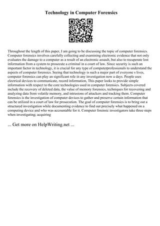 Technology in Computer Forensics
Throughout the length of this paper, I am going to be discussing the topic of computer forensics.
Computer forensics involves carefully collecting and examining electronic evidence that not only
evaluates the damage to a computer as a result of an electronic assault, but also to recuperate lost
information from a system to prosecute a criminal in a court of law. Since security is such an
important factor in technology, it is crucial for any type of computerprofessionals to understand the
aspects of computer forensics. Seeing that technology is such a major part of everyone s lives,
computer forensics can play an significant role in any investigation now a days. People uses
electrical devices to communicate, record information, This paper looks to provide simple
information with respect to the core technologies used in computer forensics. Subjects covered
include the recovery of deleted data, the value of memory forensics, techniques for recovering and
analyzing data from volatile memory, and intrusions of attackers and tracking them. Computer
forensics is the investigation of computer devices to gather and preserve certain information that
can be utilized in a court of law for prosecution. The goal of computer forensics is to bring out a
structured investigation while documenting evidence to find out precisely what happened on a
computing device and who was accountable for it. Computer forensic investigators take three steps
when investigating; acquiring
... Get more on HelpWriting.net ...
 