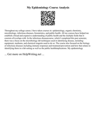 My Epidemiology Course Analysis
Throughout my college career, I have taken courses in: epidemiology, organic chemistry,
microbiology, infectious diseases, biostatistics, and public health. All my courses have helped me
establish a broad and expansive understanding of public health and the multiple fields that it
consists of/overlaps with. In the infectious diseasecourse, which I completed this past semester,
there was a focus on the microbiology lab techniques used in identifying disease, including:
equipment, mediums, and chemical reagents used to do so. The course also focused on the biology
of infectious diseases including immune responses and treatment/prevention and how that relates to
identifying them in a lab setting as well as the public healthimplications. My epidemiology
... Get more on HelpWriting.net ...
 