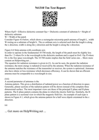 Nt1310 Tm Test Report
Where Оµff = Effective dielectric constant Оµr = Dielectric constant of substrate h = Height of
dielectric substrate
W = Width of the patch
Consider Figure 4.6 below, which shows a rectangular microstrip patch antenna of length L , width
W resting on a substrate of height h . The co ordinate axis is selected such that the length is along
the x direction, width is along the y direction and the height is along the z direction.
Figure 4.6 Strip antenna with coordinate axis
In order to operate in the fundamental 10 TM mode, the length of the patch must be slightly less
than О» / 2 where О» is the wavelength in the dielectric medium and is equal to О»0 / Оµ ff where
О» is the free space wavelength. The 10 TM modes implies that the field varies one ... Show more
content on Helpwriting.net ...
The equation for radiation resistance is given in (1). As can be seen, the greater the radiation
resistance, the more energy is radiated or received by the antenna. When the radiation resistance of
the antenna matches the resistance of the transmitter or receiver, the system is optimized. Antennas
also have ohmic or loss resistance which decreases efficiency. It can be shown that an efficient
antenna must be comparable to a wavelength in size.
(4.6)
A second parameter of antennas is the
Antenna pattern. This gives a distribution of radiated power as a function of direction in space.
Generally, planar sections of the radiation pattern will be shown instead of the complete three
dimensional surface. The most important views are those of the principal E plane and H plane
patterns. The E plane pattern contains the plane in which the electric field lies. Similarly, the H
plane pattern is a sectional view in which the magnetic field lies. An example of each type is
shown in Figure 4.1, which gives the antenna pattern for a half wave dipole orientated in the z
direction.
(a)
... Get more on HelpWriting.net ...
 