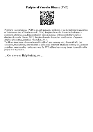 Peripheral Vascular Disease (PVD)
Peripheral vascular disease (PVD) is a nearly pandemic condition, it has the potential to cause loss
of limb or even loss of life (Stephens E., 2016). Peripheral vascular disease is also known as
peripheral arterial disease, Peripheral artery occlusive disease or Peripheral atherosclerosis
(Peripheral vascular disease, 2015). Peripheral arterial disease is a manifestation of systemic
atherosclerosis(Thuy, Jonathan, Philip,et al., 2013).
The Heart Association of Australia considered PAD as a coronary arterydisease (CAD) risk
equivalent, thus screening and treatment is considered important. There are currently no Australian
guidelines recommending routine screening for PVD, although screening should be considered in
people over 50 years of
... Get more on HelpWriting.net ...
 