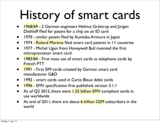 History of smart cards
• 1968/69 - 2 German engineers Helmut Gröttrup and Jürgen
Dethloff ﬁled for patent for a chip on an...