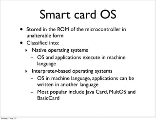 Smart card OS
• Stored in the ROM of the microcontroller in
unalterable form
• Classiﬁed into:
‣ Native operating systems
...