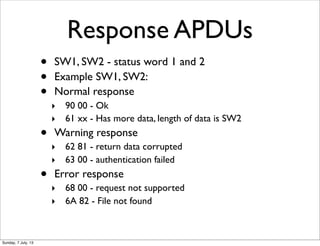 Response APDUs
• SW1, SW2 - status word 1 and 2
• Example SW1, SW2:
• Normal response
‣ 90 00 - Ok
‣ 61 xx - Has more data...