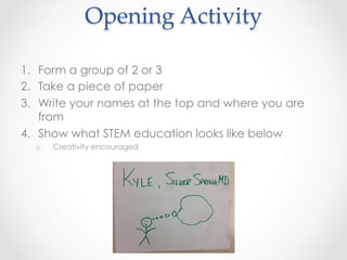 1.  Form a group of 2 or 3
2.  Take a piece of paper
3.  Write your names at the top and where you are
from
4.  Show what STEM education looks like below
o  Creativity encouraged
Opening  Activity	
 