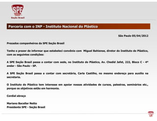 PPaarrcceerriiaa ccoomm oo IINNPP -- IInnssttiittuuttoo NNaacciioonnaall ddoo PPlláássttiiccoo 
SSããoo PPaauulloo 0055//0044//22001122 
PPrreezzaaddooss ccoommppaannhheeiirrooss ddaa SSPPEE SSeeççããoo BBrraassiill 
TTeennhhoo oo pprraazzeerr ddee iinnffoorrmmaarr qquuee eessttaabbeelleeccii ccoonnvvêênniioo ccoomm MMiigguueell BBaahhiieennssee,, ddiirreettoorr ddoo IInnssttiittuuttoo ddoo PPlláássttiiccoo,, 
ccoomm aass sseegguuiinntteess ccoonnddiiççõõeess:: 
AA SSPPEE SSeeççããoo BBrraassiill ppaassssaa aa ccoonnttaarr ccoomm sseeddee,, nnoo IInnssttiittuuttoo ddoo PPlláássttiiccoo,, AAvv.. CChheeddiidd JJaaffeett,, 222222,, BBllooccoo CC -- 44º 
aannddaarr -- SSããoo PPaauulloo -- SSPP.. 
AA SSPPEE SSeeççããoo BBrraassiill ppaassssaa aa ccoonnttaarr ccoomm sseeccrreettáárriiaa,, CCaarrllaa CCaassttiillhhoo,, nnoo mmeessmmoo eennddeerreeççoo ppaarraa aauuxxiilliioo nnaa 
sseeccrreettaarriiaa.. 
OO IInnssttiittuuttoo ddoo PPlláássttiiccoo tteemm iinntteerreessssee eemm aappooiiaarr nnoossssaass aattiivviiddaaddeess ddee ccuurrssooss,, ppaalleessttrraass,, sseemmiinnáárriiooss eettcc..,, 
ppoorrqquuee ooss oobbjjeettiivvooss eessttããoo eemm hhaarrmmoonniiaa.. 
CCoorrddiiaall aabbrraaççoo 
MMaarriiaannoo BBaacceellllaarr NNeettttoo 
PPrreessiiddeennttee SSPPEE -- SSeeççããoo BBrraassiill 
 