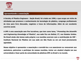 AApprreesseennttaannddoo aa aassssoocciiaaççããoo 
A Society of Plastics Engineers - Seção Brasil, foi criada em 1996, e que ocupa um nicho de 
atividades que promove o conhecimento da tecnologia do plástico, congrega profissionais 
da área para livre discussão, negócios e troca de informações. Além de um excelente 
convívio social. 
A SPE é uma associação sem fins lucrativos, que tem como lema, “Promoting the Scientific 
and Engineering Knowledge of Plastics“, sua sede fica em Bethel, CT, nos Estados Unidos. 
No Brasil ainda não temos sede própria e as reuniões ocorrem com a contribuição do INP - 
Instituto Nacional do Plástico em sua sede em São Paulo ou em um local previamente 
agendado. 
Nosso objetivo é apresentar a associação e convidá-los a se associarem ou renovarem sua 
assinatura, patrocinar e participar de nossas reuniões, iniciar um student chapter em sua 
universidade e fazer parte da comunidade de plásticos SPE no Brasil e no mundo. 
 