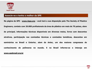 AAssssoocciiee--ssee ee tteennhhaa oo mmeellhhoorr ddaa SSPPEE 
NNaa ppáággiinnaa ddaa SSPPEE -- wwwwww..44ssppee..oorrgg -- vvooccêê tteerráá aa ssuuaa ddiissppoossiiççããoo ppeellaa TThhee SSoocciieettyy ooff PPllaassttiiccss 
EEnnggiinneeeerrss,, ccoonnttaattoo ccoomm 2200..000000 pprrooffiissssiioonnaaiiss ddaa áárreeaa ddee pplláássttiiccoo eemm mmaaiiss ddee 7700 ppaaíísseess,, aalleemm 
ddoo pprriinncciippaall,, iinnffoorrmmaaççõõeess ttééccnniiccaass ddiissppoonníívveeiiss eemm ddiivveerrssooss mmeeiiooss,, lliivvrrooss ccoomm ddeessccoonnttooss 
aattrraattiivvooss,, ppaarrttiicciippaaççããoo nnaass ccoommiissssõõeess ttééccnniiccaass ee ccoommiissssõõeess tteemmááttiiccaass,, ddeessccoonnttooss eemm 
sseemmiinnáárriiooss nnoo BBrraassiill ee EExxtteerriioorr,, aalleemm ddaa AAnntteecc,, uumm ddooss mmaaiioorreess ccoonnggrreessssooss ddee 
ccoonnhheecciimmeennttoo ddee ppoollíímmeerrooss nnoo mmuunnddoo.. EE nnoo BBrraassiill iinnffoorrmmee--ssee ee iinntteerraajjaa eemm 
wwwwww..ssppeebbrraassiill..oorrgg..bbrr 
 