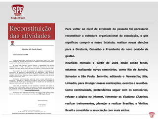PPaarraa vvoollttaarr aaoo nníívveell ddee aattiivviiddaaddee ddoo ppaassssaaddoo ffooii nneecceessssáárriioo 
rreeccoonnssttiittuuiirr aa eessttrruuttuurraa oorrggaanniizzaacciioonnaall ddaa aassssoocciiaaççããoo,, oo qquuee 
ssiiggnniiffiiccoouu ccuummpprriirr oo nnoossssoo EEssttaattuuttoo,, rreeaalliizzaarr nnoovvaass eelleeiiççõõeess 
ppaarraa aa DDiirreettoorriiaa,, CCoonnsseellhhoo ee PPrreessiiddeennttee ddoo nnoovvoo ppeerrííooddoo ddee 
ggeessttããoo.. 
RReeuunniiõõeess mmeennssaaiiss aa ppaarrttiirr ddee 22000066 eessttããoo sseennddoo ffeeiittaass,, 
eessttaammooss rreeaalliizzaannddoo nnoovvooss sseemmiinnáárriiooss,, ccoommoo RRiioo ddee JJaanneeiirroo,, 
SSaallvvaaddoorr ee SSããoo PPaauulloo,, JJooiinnvviillllee,, eeddiittaannddoo oo NNeewwsslleetttteerr,, SSiittee,, 
LLiinnkkeeddiinn,, ppaarraa ddiivvuullggaarr nnoossssaass rreeaalliizzaaççõõeess,, eevveennttooss ee rreeuunniiõõeess.. 
CCoommoo ccoonnttiinnuuiiddaaddee,, pprreetteennddeemmooss sseegguuiirr ccoomm ooss sseemmiinnáárriiooss,, 
rreeffaazzeerr aa ppáággiinnaa nnaa iinntteerrnneett,, ffoommeennttaarr ooss SSttuuddeennttss CChhaapptteerrss,, 
rreeaalliizzaarr ttrreeiinnaammeennttooss,, ppllaanneejjaarr ee rreeaalliizzaarr BBrraassiilltteecc ee VViinniilltteecc 
BBrraassiill ee ccoonnssoolliiddaarr aa aassssoocciiaaççããoo ccoomm mmaaiiss ssóócciiooss.. 
RRRRRRRReeeeeeeeccccccccoooooooonnnnnnnnssssssssttttttttiiiiiiiittttttttuuuuuuuuiiiiiiiiççããããããããoooooooo 
ddddddddaaaaaaaassssssss aaaaaaaattttttttiiiiiiiivvvvvvvviiiiiiiiddddddddaaaaaaaaddddddddeeeeeeeessssssss 
 