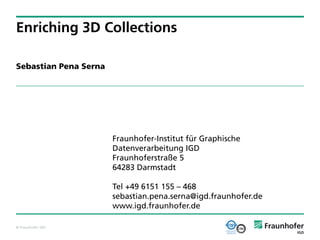 Enriching 3D Collections

Sebastian Pena Serna




                       Fraunhofer-Institut für Graphische
                       Datenverarbeitung IGD
                       Fraunhoferstraße 5
                       64283 Darmstadt

                       Tel +49 6151 155 – 468
                       sebastian.pena.serna@igd.fraunhofer.de
                       www.igd.fraunhofer.de

© Fraunhofer IGD
 