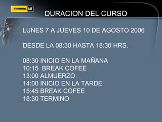 DURACION DEL CURSO
LUNES 7 A JUEVES 10 DE AGOSTO 2006
DESDE LA 08:30 HASTA 18:30 HRS.
08:30 INICIO EN LA MAÑANA
10:15 BREAK COFEE
13:00 ALMUERZO
14:00 INICIO EN LA TARDE
15:45 BREAK COFEE
18:30 TERMINO
 