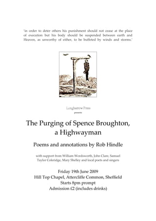 ‘in order to deter others his punishment should not cease at the place
of execution but his body should be suspended between earth and
Heaven, as unworthy of either, to be buffeted by winds and storms. ’
.




                                 presents




 The Purging of Spence Broughton,
         a Highwayman
      Poems and annotations by Rob Hindle

       with support from William Wordsworth, John Clare, Samuel
       Taylor Coleridge, Mary Shelley and local poets and singers


                  Friday 19th June 2009
      Hill Top Chapel, Attercliffe Common, Sheffield
                   Starts 8pm prompt
              Admission £2 (includes drinks)
 