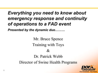 Everything you need to know about
    emergency response and continuity
    of operations to a FAD event
    Presented by the dynamic duo………

                   Mr. Bruce Spence
                  Training with Toys
                           &
                   Dr. Patrick Webb
          Director of Swine Health Programs
1
                                              Your Investment. Your Future.
 