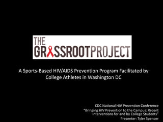 The Grassroot Project


A Sports-Based HIV/AIDS Prevention Program Facilitated by
            College Athletes in Washington DC




                                   CDC National HIV Prevention Conference
                            “Bringing HIV Prevention to the Campus: Recent
                                 Interventions for and by College Students”
                                                    Presenter: Tyler Spencer
 