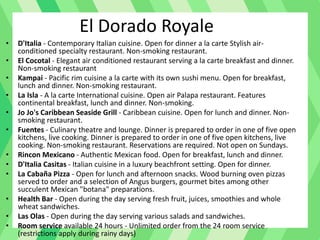 El Dorado Royale
• D'Italia - Contemporary Italian cuisine. Open for dinner a la carte Stylish air-
conditioned specialty restaurant. Non-smoking restaurant.
• El Cocotal - Elegant air conditioned restaurant serving a la carte breakfast and dinner.
Non-smoking restaurant
• Kampai - Pacific rim cuisine a la carte with its own sushi menu. Open for breakfast,
lunch and dinner. Non-smoking restaurant.
• La Isla - A la carte International cuisine. Open air Palapa restaurant. Features
continental breakfast, lunch and dinner. Non-smoking.
• Jo Jo's Caribbean Seaside Grill - Caribbean cuisine. Open for lunch and dinner. Non-
smoking restaurant.
• Fuentes - Culinary theatre and lounge. Dinner is prepared to order in one of five open
kitchens, live cooking. Dinner is prepared to order in one of five open kitchens, live
cooking. Non-smoking restaurant. Reservations are required. Not open on Sundays.
• Rincon Mexicano - Authentic Mexican food. Open for breakfast, lunch and dinner.
• D'Italia Casitas - Italian cuisine in a luxury beachfront setting. Open for dinner.
• La Cabaña Pizza - Open for lunch and afternoon snacks. Wood burning oven pizzas
served to order and a selection of Angus burgers, gourmet bites among other
succulent Mexican "botana" preparations.
• Health Bar - Open during the day serving fresh fruit, juices, smoothies and whole
wheat sandwiches.
• Las Olas - Open during the day serving various salads and sandwiches.
• Room service available 24 hours - Unlimited order from the 24 room service
(restrictions apply during rainy days)
 