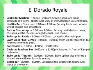 El Dorado Royale
• Lobby Bar Martinis - 12noon - 2:00am. Serving premium brand
beverage selections. Spectacular view of the Caribbean sea and music.
• Healthy Bar - Open from 8:00am - 4:00pm. Serving fresh fruit, whole-
wheat cookies and smoothies
• Bar Las Guacamayas - 5:00pm - 2:00am. Serving cold Mexican beers,
cheladas, exotic cocktails or aged tequila. Live music.
• Swim up Bar La Isla - 9:00am - 5:00pm. Located at the main pool.
• Swim up Bar Las Fuentes - 9:00am - 5:00pm. Swim up bar located at Las
Fuentes swimming pool.
• Bar Cotorros - 8:00am - 4:00pm. Healthy Bar.
• Gaviotas Seashore Bar - 9:00am to 11:00pm. Located in front of Kampai
restaurant.
• Swim up Bar Tucanes - 9:00am - 5:00pm. Swim up bar also offering a
shaded area with comfortable seating.
• Beach Bar - 9:00am - 2:00am. Located at the beach with spectacular
views of the ocean.
 