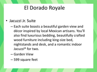 El Dorado Royale
• Jacuzzi Jr. Suite
– Each suite boasts a beautiful garden view and
décor inspired by local Mexican artisans. You’ll
also find luxurious bedding, beautifully crafted
wood furniture including king-size bed,
nightstands and desk, and a romantic indoor
Jacuzzi® for two.
– Garden View
– 599 square feet
 