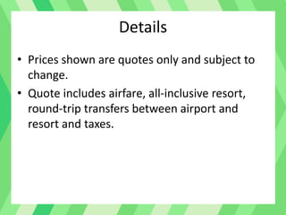 Details
• Prices shown are quotes only and subject to
change.
• Quote includes airfare, all-inclusive resort,
round-trip transfers between airport and
resort and taxes.
 