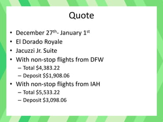 Quote
• December 27th- January 1st
• El Dorado Royale
• Jacuzzi Jr. Suite
• With non-stop flights from DFW
– Total $4,383.22
– Deposit $$1,908.06
• With non-stop flights from IAH
– Total $5,533.22
– Deposit $3,098.06
 