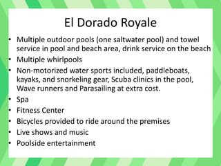 El Dorado Royale
• Multiple outdoor pools (one saltwater pool) and towel
service in pool and beach area, drink service on the beach
• Multiple whirlpools
• Non-motorized water sports included, paddleboats,
kayaks, and snorkeling gear, Scuba clinics in the pool,
Wave runners and Parasailing at extra cost.
• Spa
• Fitness Center
• Bicycles provided to ride around the premises
• Live shows and music
• Poolside entertainment
 