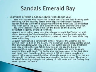 

Examples of what a Sandals Butler can do for you:

◦ There was a guest who requested to have breakfast on their balcony each
morning. On the last day before their departure the butler located a
ladder, climbed up to their balcony (on the third floor) and laid breakfast
out. Then called the guest and asked them to open their balcony door.
They were speechless when the saw the butler on the balcony with
breakfast elegantly arranged for them.
◦ A guest went sailing every day, they always brought Red Stripe out with
them. Knowing that they would be out of beers soon the butler got the
rescue boat and bought an additional cooler of beers for them while they
were still sailing.
◦ A guest had booked a candlelight dinner, however the weather did not
permit them to dine on the beach. The guest was quite disappointed about
this and wondered what they will do. The butler booked a spa treatment
and they went to the spa. While they were at the spa the butler rearranged their suite, elegantly arranged the table, got some bags and
covered them with sand. The butler also had some glow in the dark stars
and hung them from the ceiling, played a CD with ocean sounds and
placed palm trees around the table. When the guest returned from the spa
they could not believe that they were standing in their room. They had a
wonderful evening dining in the privacy of their suite with the feeling they
were right on the beach.

 