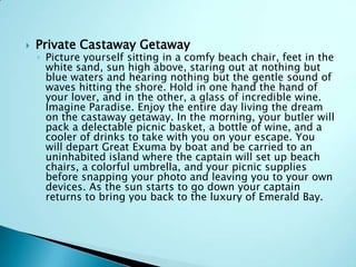

Private Castaway Getaway

◦ Picture yourself sitting in a comfy beach chair, feet in the
white sand, sun high above, staring out at nothing but
blue waters and hearing nothing but the gentle sound of
waves hitting the shore. Hold in one hand the hand of
your lover, and in the other, a glass of incredible wine.
Imagine Paradise. Enjoy the entire day living the dream
on the castaway getaway. In the morning, your butler will
pack a delectable picnic basket, a bottle of wine, and a
cooler of drinks to take with you on your escape. You
will depart Great Exuma by boat and be carried to an
uninhabited island where the captain will set up beach
chairs, a colorful umbrella, and your picnic supplies
before snapping your photo and leaving you to your own
devices. As the sun starts to go down your captain
returns to bring you back to the luxury of Emerald Bay.

 