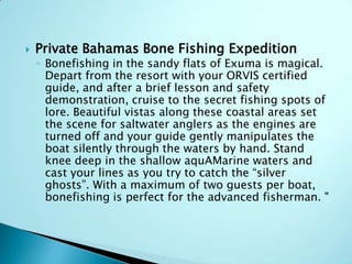

Private Bahamas Bone Fishing Expedition

◦ Bonefishing in the sandy flats of Exuma is magical.
Depart from the resort with your ORVIS certified
guide, and after a brief lesson and safety
demonstration, cruise to the secret fishing spots of
lore. Beautiful vistas along these coastal areas set
the scene for saltwater anglers as the engines are
turned off and your guide gently manipulates the
boat silently through the waters by hand. Stand
knee deep in the shallow aquAMarine waters and
cast your lines as you try to catch the “silver
ghosts”. With a maximum of two guests per boat,
bonefishing is perfect for the advanced fisherman. "

 