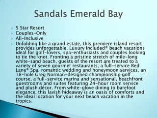 




5 Star Resort
Couples-Only
All-Inclusive
Unfolding like a grand estate, this premiere island resort
provides unforgettable, Luxury Included® beach vacations
ideal for golf-lovers, spa-enthusiasts and couples looking
to tie the knot. Fronting a pristine stretch of mile-long
white-sand beach, guests of the resort are treated to a
variety of seven gourmet restaurants, a full-service Red
Lane® Spa, romantic wedding and honeymoon services, an
18-hole Greg Norman-designed championship golf
course, a full-service marina and sensational, beachfront
guestrooms and suites featuring 24-hour room service
and plush décor. From white-glove dining to barefoot
elegance, this lavish hideaway is an oasis of comforts and
the ideal location for your next beach vacation in the
tropics.

 