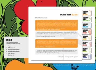 SpenceR
                                                                                                                                      SpenceR
                                                                                                                                      Ogden
                                                                                           spenceR Ogden oil+gas                      OIL+GAS
                                  Client Testimonials                                                                                 SpenceR




                                Ogden
                                                                                                                                      Ogden
                                    “We have used Spencer Ogden since 2010 and in that time we have experienced significant           RENEWABLES
                                    growth. SO were able to support this aggressive growth with real quality Project and
                                    Integrity personnel. A key factor in their ability to meet our requirements are in the way they
                                    fundamentally work; they will work closely with you in order to understand your business.         SpenceR
                                    This ultimately translates into reduced time assessing people and results in getting the          Ogden
                                    right people that fit your business. We would have no hesitation in recommending SO as a          Nuclear
                                    dynamic, young, no nonsense, get after it recruitment specialist.”
                                    Chief Operating Officer, Large Subsea Consultancy

                                Filling the energy skills gap ®                                                                       SpenceR
                                                                                                                                      Ogden
                                    “Spencer Ogden has supplied various quality candidates at short notice for us from their
                                    London Offices. The follow-up and communications support has been top notch so I have
                                                                                                                                      POWER
                                    no hesitation in recommending their services to our other offices.”
                                    Subsea Manager, Subsea Consultancy                                                                SpenceR
                                                                                                                                      Ogden
                                    “The recruitment sector of the Oil and Gas industry is a highly competitive market. Oil and
                                                                                                                                      SMART
                                    Gas companies have, until recently, had a long term history of lack of succession planning.
Click on the links below to         As a result, in what is one of the busier cycles the industry has experienced, competent          SpenceR
navigate through the brochure       resources are at their hardest to come by. Spencer Ogden has maintained a high service            Ogden
•	 Home
                                    level under these constraints, and will remain the preferred interface for resourcing.”
                                    Vice President of Projects, Subsea EPC
                                                                                                                                      MINING
•	 Who are we?
•	 Independent Sectors i
                                                                                                                                      SpenceR
                                    “Through the whole recruiting process I had the feeling that Azelia puts her heart and soul       Ogden
•	 Independent Sectors ii 	         into her work. She is always helpful, keeps the process going and brings it to a closure.”        FINANCE
•	 Our Service	                     Project Services Manager, Operating Company

•	 Contact Us	                                                                                                                        SpenceR
                                                                                     Filling the energy skills              gap®      Ogden
                                                                                                                                      TRADING


                                                                       Spencer Ogden Ltd. Reg Address: 33 Charlotte St, London W1T 1RR. Reg No: 06979438
 