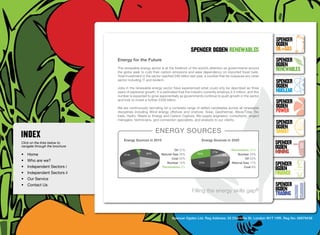 SpenceR
                                                                                                                                         SpenceR
                                                                                                                                         Ogden
                                                                                     spenceR Ogden renewables                            OIL+GAS
                                  Energy for the Future                                                                                  SpenceR




                                Ogden
                                                                                                                                         Ogden
                                  The renewable energy sector is at the forefront of the world’s attention as governments around
                                  the globe seek to curb their carbon emissions and ease dependency on imported fossil fuels.
                                                                                                                                         RENEWABLES
                                  Total investment in the sector reached £85 billion last year, a number that far outpaces any other
                                  sector including IT and biotech.
                                                                                                                                         SpenceR
                                  Jobs in the renewable energy sector have experienced what could only be described as three             Ogden
                                  years of explosive growth. It is estimated that the industry currently employs 2.3 million, and this   Nuclear
                                  number is expected to grow exponentially as governments continue to push growth in the sector

                                Filling the energy skills gap ®                                                                          SpenceR
                                  and look to invest a further £200 billion.

                                  We are continuously recruiting for a complete range of skilled candidates across all renewable         Ogden
                                  disciplines including Wind energy offshore and onshore, Solar, Geothermal, Wave/Tidal, Bio             POWER
                                  fuels, Hydro, Waste to Energy and Carbon Capture. We supply engineers, consultants, project
                                  managers, technicians, grid connection specialists, and analysts to our clients.
                                                                                                                                         SpenceR
                                                                                                                                         Ogden
                                                            energy sources                                                               SMART
                                      Energy Sources in 2010			                              Energy Sources in 2020
Click on the links below to                                                                                                              SpenceR
navigate through the brochure                                                                                                            Ogden
•	 Home                               31%
                                                4%
                                                      30%
                                                                         Oil 31%
                                                                Natural Gas 30%           30%
                                                                                                    17%
                                                                                                            8%
                                                                                                                  Renewables 30%
                                                                                                                      Nuclear 25%
                                                                                                                                         MINING
                                                                       Coal 20%                                            Oil 20%
•	 Who are we?
•	 Independent Sectors i
                                          15%        20%            Nuclear 15%            20%          25%       Natural Gas 17%
                                                                                                                                         SpenceR
                                                                 Renewables 4%                                            Coal 8%
                                                                                                                                         Ogden
•	 Independent Sectors ii 	                                                                                                              FINANCE
•	 Our Service	
•	 Contact Us	                                                                                                                           SpenceR
                                                                                      Filling the energy skills              gap®        Ogden
                                                                                                                                         TRADING


                                                                        Spencer Ogden Ltd. Reg Address: 33 Charlotte St, London W1T 1RR. Reg No: 06979438
 